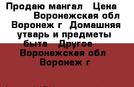 Продаю мангал › Цена ­ 4 000 - Воронежская обл., Воронеж г. Домашняя утварь и предметы быта » Другое   . Воронежская обл.,Воронеж г.